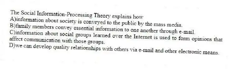 The Social Information-Processing Theory explains how
A)information about society is conveyed to the public by the mass media.
B)family members convey essential information to one another through e-mail.
C)information about social groups learned over the Internet is used to form opinions that affect communication with those groups.
D)we can develop quality relationships with others via e-mail and other electronic means.