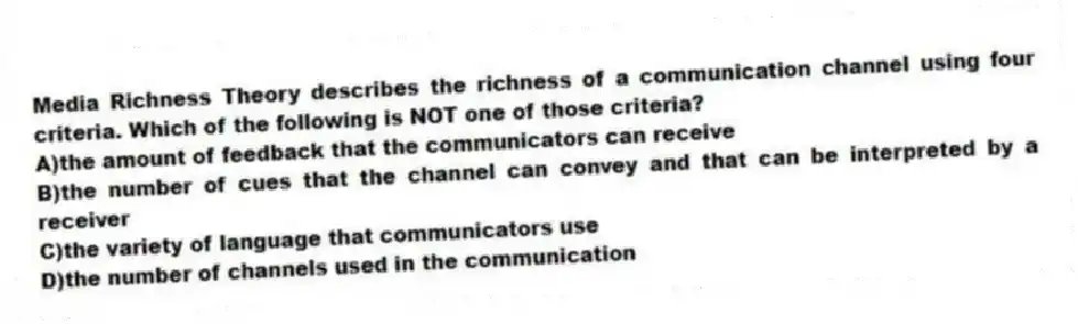 Media Richness Theory describes the richness of a communication channel using four criteria. Which of the following is NOT one of those criteria?
A)the amount of feedback that the communicators can receive
B)the number of cues that the channel can convey and that can be interpreted by a receiver
C)the variety of language that communicators use
D)the number of channels used in the communication
