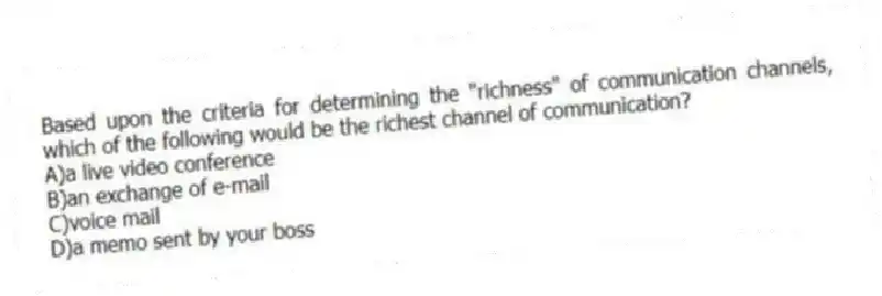 Based upon the criteria for determining the "richness" of communication channels, which of the following would be the richest channel of communication?
A)a live video conference
B)an exchange of e-mail
C)voice mail
D)a memo sent by your boss