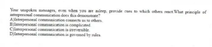 Your unspoken messages, even when you are asleep, provide cues to which others react.What principle of interpersonal communication does this demonstrate?
A)Interpersonal communication connects us to others.
B)Interpersonal communication is complicated.
C)Interpersonal communication is irreversible.
D)Interpersonal communication is governed by rules.