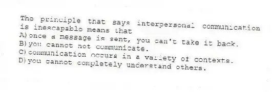 The principle that says interpersonal communication is inescapable means that
A)once a message is sent, you can't take it back.
B)you cannot not communicate.
C)communication occurs in a variety of contexts.
D)you cannot completely understand others.