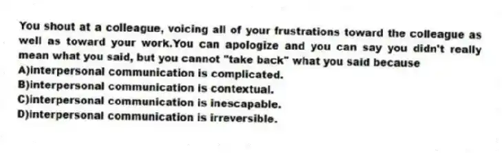 You shout at a colleague, voicing all of your frustrations toward the colleague as well as toward your work.You can apologize and you can say you didn't really mean what you said, but you cannot "take back" what you said because
A)interpersonal communication is complicated.
B)interpersonal communication is contextual.
C)interpersonal communication is inescapable.
D)interpersonal communication is irreversible.