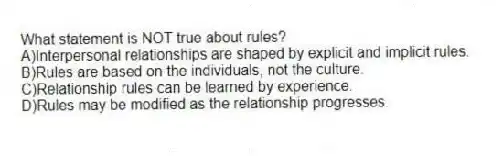 What statement is NOT true about rules?
A)Interpersonal relationships are shaped by explicit and implicit rules.
B)Rules are based on the individuals, not the culture.
C)Relationship rules can be learned by experience.
D)Rules may be modified as the relationship progresses.