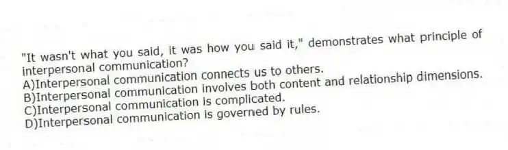 "It wasn't what you said, it was how you said it," demonstrates what principle of interpersonal communication?
A)Interpersonal communication connects us to others.
B)Interpersonal communication involves both content and relationship dimensions.
C)Interpersonal communication is complicated.
D)Interpersonal communication is governed by rules.