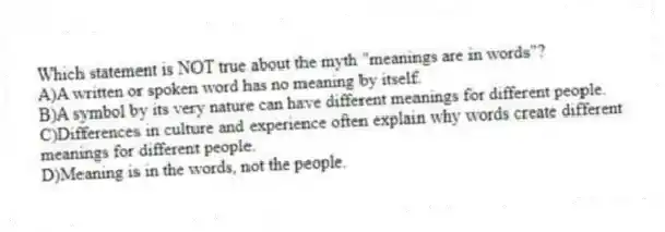 Which statement is NOT true about the myth "meanings are in words"?
A)A written or spoken word has no meaning by itself.
B)A symbol by its very nature can have different meanings for different people.
C)Differences in culture and experience often explain why words create different meanings for different people.
D)Meaning is in the words, not the people.