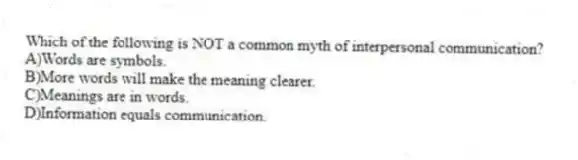 Which of the following is NOT a common myth of interpersonal communication?
A)Words are symbols.
B)More words will make the meaning clearer.
C)Meanings are in words.
D)Information equals communication.