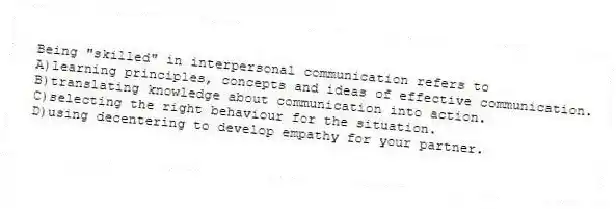 Being "skilled" in interpersonal communication refers to
A)learning principles, concepts and ideas of effective communication.
B)translating knowledge about communication into action.
C)selecting the right behaviour for the situation.
D)using decentering to develop empathy for your partner.