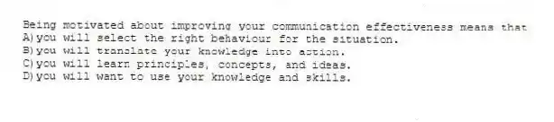 Being motivated about improving your communication effectiveness means that
A)you will select the right behaviour for the situation.
B)you will translate your knowledge into action.
C)you will learn principles, concepts, and ideas.
D)you will want to use your knowledge and skills.