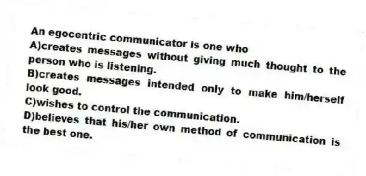 An egocentric communicator is one who
A)creates messages without giving much thought to the person who is listening.
B)creates messages intended only to make him/herself look good.
C)wishes to control the communication.
D)believes that his/her own method of communication is the best one.