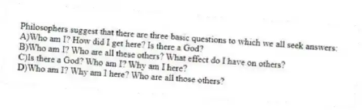 Philosophers suggest that there are three basic questions to which we all seek answers:
A)Who am I? How did I get here? Is there a God?
B)Who am I? Who are all these others? What effect do I have on others?
C)Is there a God? Who am I? Why am I here?
D)Who am I? Why am I here? Who are all those others?