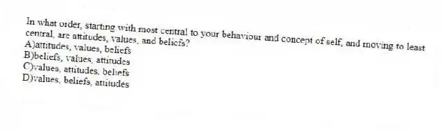 In what order, starting with most central to your behaviour and concept of self, and moving to least central, are attitudes, values, and beliefs?
A)attitudes, values, beliefs
B)beliefs, values, attitudes
C)values, attitudes, beliefs
D)values, beliefs, attitudes