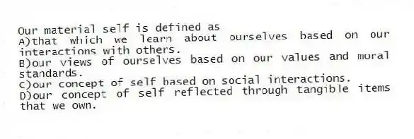 Our material self is defined as
A)that which we learn about ourselves based on our interactions with others.
B)our views of ourselves based on our values and moral standards.
C)our concept of self based on social interactions.
D)our concept of self reflected through tangible items that we own.