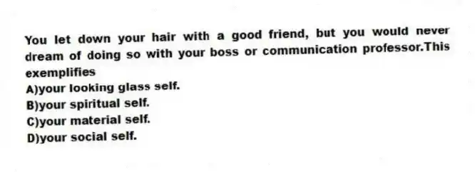 You let down your hair with a good friend, but you would never dream of doing so with your boss or communication professor.This exemplifies
A)your looking glass self.
B)your spiritual self.
C)your material self.
D)your social self.