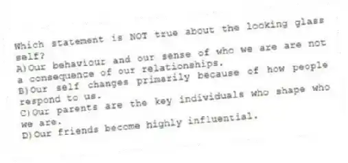 Which statement is NOT true about the looking glass self?
A)Our behaviour and our sense of who we are are not a consequence of our relationships.
B)Our self changes primarily because of how people respond to us.
C)Our parents are the key individuals who shape who we are.
D)Our friends become highly influential.
