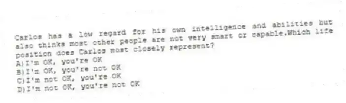 Carlos has a low regard for his own intelligence and abilities but also thinks most other people are not very smart or capable.Which life position does Carlos most closely represent?
A)I'm OK, you're OK
B)I'm OK, you're not OK
C)I'm not OK, you're OK
D)I'm not OK, you're not OK