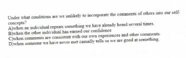Under what conditions are we unlikely to incorporate the comments of others into our self-concepts?
A)when an individual repeats something we have already heard several times.
B)when the other individual has earned our confidence
C)when comments are consistent with our own experiences and other comments.
D)when someone we have never met casually tells us we are good at something.
