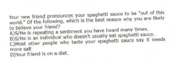 Your new friend pronounces your spaghetti sauce to be "out of this world." Of the following, which is the best reason why you are likely to believe your friend?
A)S/He is repeating a sentiment you have heard many times.
B)S/He is an individual who doesn't usually eat spaghetti sauce.
C)Most other people who taste your spaghetti sauce say it needs more salt
D)Your friend is on a diet.