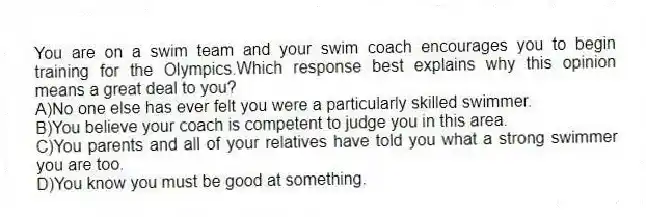 You are on a swim team and your swim coach encourages you to begin training for the Olympics.Which response best explains why this opinion means a great deal to you?
A)No one else has ever felt you were a particularly skilled swimmer.
B)You believe your coach is competent to judge you in this area.
C)You parents and all of your relatives have told you what a strong swimmer you are too.
D)You know you must be good at something.