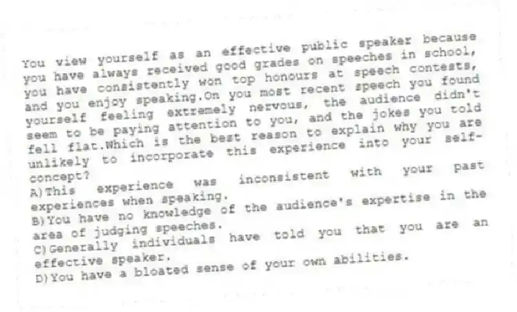 You view yourself as an effective public speaker because you have always received good grades on speeches in school, you have consistently won top honours at speech contests, and you enjoy speaking.On you most recent speech you found yourself feeling extremely nervous, the audience didn't seem to be paying attention to you, and the jokes you told fell flat.Which is the best reason to explain why you are unlikely to incorporate this experience into your self-concept?
A)This experience was inconsistent with your past experiences when speaking.
B)You have no knowledge of the audience's expertise in the area of judging speeches.
C)Generally individuals have told you that you are an effective speaker.
D)You have a bloated sense of your own abilities.