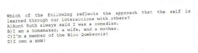 Which of the following reflects the approach that the self is learned through our interactions with others?
A)Aunt Ruth always said I was a comedian.
B)I am a homemaker, a wife, and a mother.
C)I'm a member of the Bloc Quebecois!
D)I own a BMW!