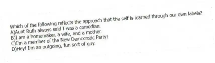 Which of the following reflects the approach that the self is learned through our own labels?
A)Aunt Ruth always said I was a comedian.
B)I am a homemaker, a wife, and a mother.
C)I'm a member of the New Democratic Party!
D)Hey! I'm an outgoing, fun sort of guy.