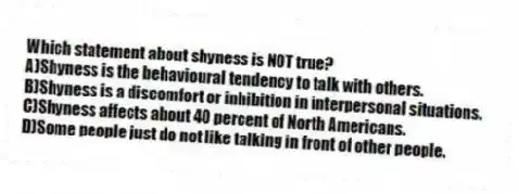 Which statement about shyness is NOT true?
A)Shyness is the behavioural tendency to talk with others.
B)Shyness is a discomfort or inhibition in interpersonal situations.
C)Shyness affects about 40 percent of North Americans.
D)Some people just do not like talking in front of other people.