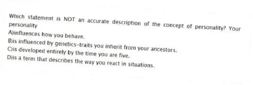 Which statement is NOT an accurate description of the concept of personality? Your personality
A)influences how you behave.
B)is influenced by genetics-traits you inherit from your ancestors.
C)is developed entirely by the time you are five.
D)is a term that describes the way you react in situations.