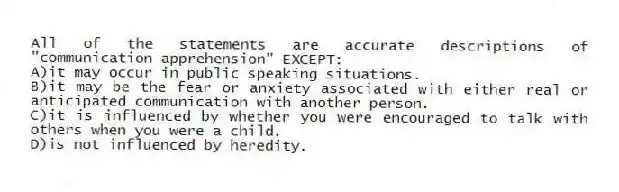All of the statements are accurate descriptions of "communication apprehension" EXCEPT:
A)it may occur in public speaking situations.
B)it may be the fear or anxiety associated with either real or anticipated communication with another person.
C)it is influenced by whether you were encouraged to talk with others when you were a child.
D)is not influenced by heredity.