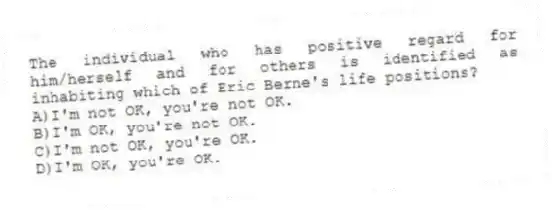The individual who has positive regard for him/herself and for others is identified as inhabiting which of Eric Berne's life positions?
A)I'm not OK, you're not OK.
B)I'm OK, you're not OK.
C)I'm not OK, you're OK.
D)I'm OK, you're OK.