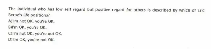 The individual who has low self regard but positive regard for others is described by which of Eric Berne's life positions?
A)I'm not OK, you're OK.
B)I'm OK, you're OK.
C)I'm not OK, you're not OK.
D)I'm OK, you're not OK.