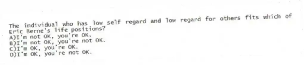 The individual who has low self regard and low regard for others fits which of Eric Berne's life positions?
A)I'm not OK, you're OK.
B)I'm not OK, you're not OK.
C)I'm OK, you're OK.
D)I'm OK, you're not OK.