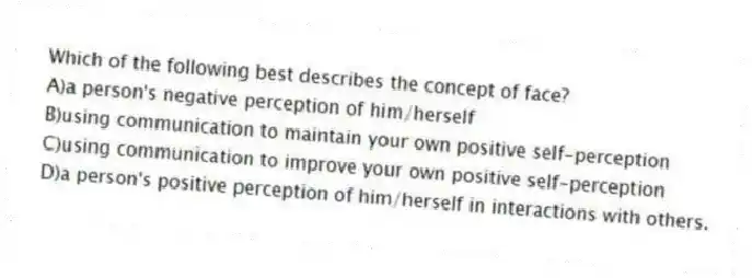 Which of the following best describes the concept of face?
A)a person's negative perception of him/herself
B)using communication to maintain your own positive self-perception
C)using communication to improve your own positive self-perception
D)a person's positive perception of him/herself in interactions with others.