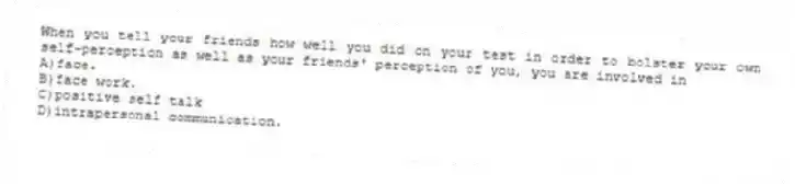 When you tell your friends how well you did on your test in order to bolster your own self-perception as well as your friends' perception of you, you are involved in
A)face.
B)face work.
C)positive self talk
D)intrapersonal communication.