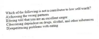 Which of the following is not a contributer to low self-worth?
A)choosing the wrong partners
B)being told that you are an excellent singer
C)becoming dependent on drugs, alcohol, and other substances
D)experiencing problems with eating