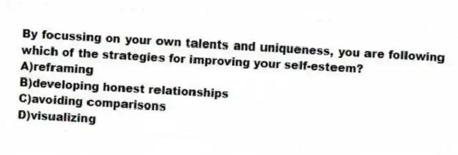 By focussing on your own talents and uniqueness, you are following which of the strategies for improving your self-esteem?
A)reframing
B)developing honest relationships
C)avoiding comparisons
D)visualizing