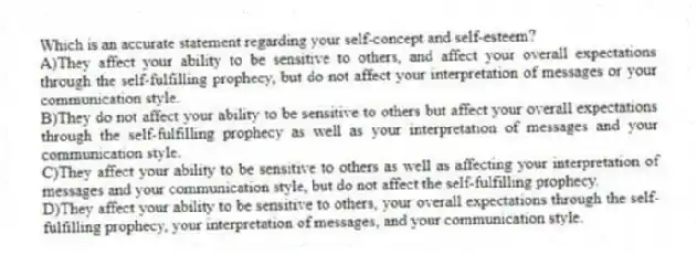Which is an accurate statement regarding your self-concept and self-esteem?
A)They affect your ability to be sensitive to others, and affect your overall expectations through the self-fulfilling prophecy, but do not affect your interpretation of messages or your communication style.
B)They do not affect your ability to be sensitive to others but affect your overall expectations through the self-fulfilling prophecy as well as your interpretation of messages and your communication style.
C)They affect your ability to be sensitive to others as well as affecting your interpretation of messages and your communication style, but do not affect the self-fulfilling prophecy.
D)They affect your ability to be sensitive to others, your overall expectations through the self-fulfilling prophecy, your interpretation of messages, and your communication style.