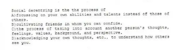 Social decentring is the the process of
A)focussing on your own abilities and talents instead of those of others.
B)cultivating friends in whom you can confide.
C)the process of taking into account another person's thoughts, feelings, values, background, and perspective.
D)acknowledging your own thoughts, etc., to understand how others see you.