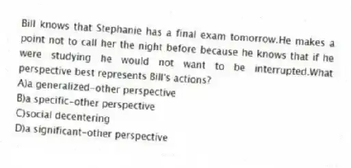 Bill knows that Stephanie has a final exam tomorrow.He makes a point not to call her the night before because he knows that if he were studying he would not want to be interrupted.What perspective best represents Bill's actions?
A)a generalized-other perspective
B)a specific-other perspective
C)social decentering
D)a significant-other perspective