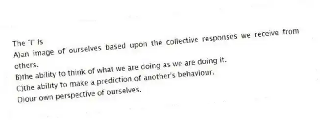 The "I" is
A)an image of ourselves based upon the collective responses we receive from others.
B)the ability to think of what we are doing as we are doing it.
C)the ability to make a prediction of another's behaviour.
D)our own perspective of ourselves.