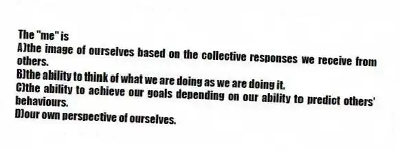 The "me" is
A)the image of ourselves based on the collective responses we receive from others.
B)the ability to think of what we are doing as we are doing it.
C)the ability to achieve our goals depending on our ability to predict others' behaviours.
D)our own perspective of ourselves.
