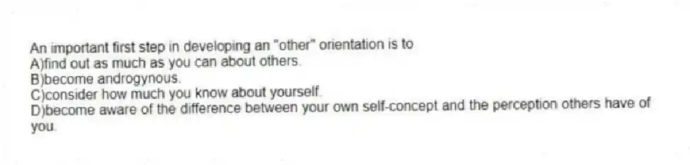 An important first step in developing an "other" orientation is to
A)find out as much as you can about others.
B)become androgynous.
C)consider how much you know about yourself.
D)become aware of the difference between your own self-concept and the perception others have of you.