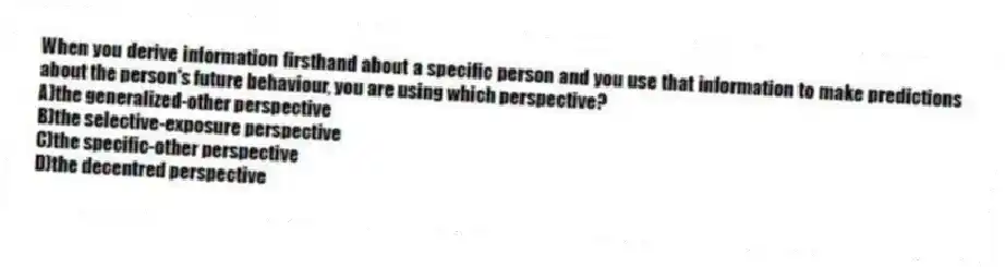 When you derive information firsthand about a specific person and you use that information to make predictions about the person's future behaviour, you are using which perspective?
A)the generalized-other perspective
B)the selective-exposure perspective
C)the specific-other perspective
D)the decentred perspective