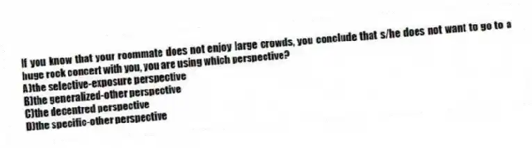 If you know that your roommate does not enjoy large crowds, you conclude that s/he does not want to go to a huge rock concert with you, you are using which perspective?
A)the selective-exposure perspective
B)the generalized-other perspective
C)the decentred perspective
D)the specific-other perspective