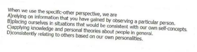 When we use the specific-other perspective, we are
A)relying on information that you have gained by observing a particular person.
B)placing ourselves in situations that would be consistent with our own self-concepts.
C)applying knowledge and personal theories about people in general.
D)consistently relating to others based on our own personalities.