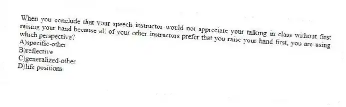 When you conclude that your speech instructor would not appreciate your talking in class without first raising your hand because all of your other instructors prefer that you raise your hand first, you are using which perspective?
A)specific-other
B)reflective
C)generalized-other
D)life positions