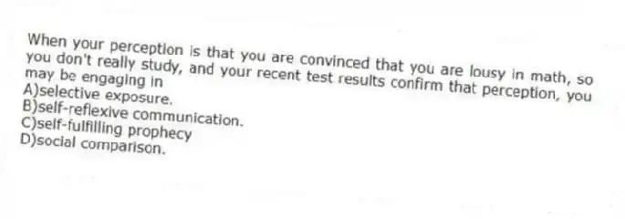 When your perception is that you are convinced that you are lousy in math, so you don't really study, and your recent test results confirm that perception, you may be engaging in
A)selective exposure.
B)self-reflexive communication.
C)self-fulfilling prophecy
D)social comparison.