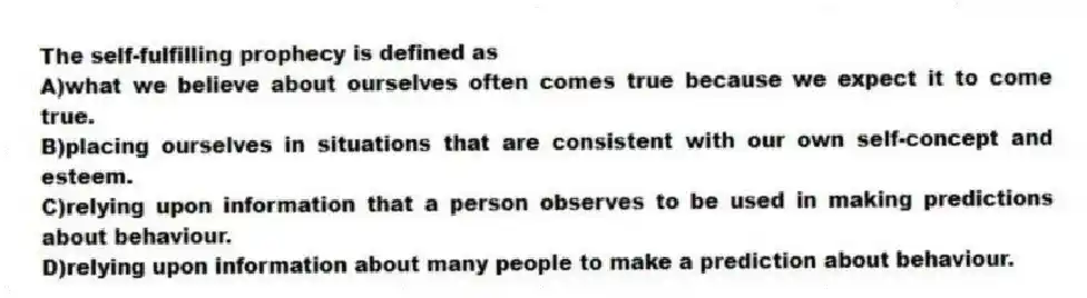 The self-fulfilling prophecy is defined as
A)what we believe about ourselves often comes true because we expect it to come true.
B)placing ourselves in situations that are consistent with our own self-concept and esteem.
C)relying upon information that a person observes to be used in making predictions about behaviour.
D)relying upon information about many people to make a prediction about behaviour.