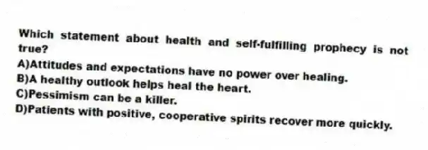 Which statement about health and self-fulfilling prophecy is not true?
A)Attitudes and expectations have no power over healing.
B)A healthy outlook helps heal the heart.
C)Pessimism can be a killer.
D)Patients with positive, cooperative spirits recover more quickly.