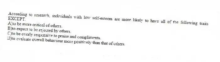 According to research, individuals with low self-esteem are more likely to have all of the following traits EXCEPT:
A)to be more critical of others.
B)to expect to be rejected by others.
C)to be overly responsive to praise and compliments.
D)to evaluate overall behaviour more positively than that of others.