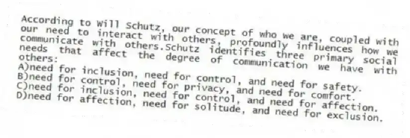 According to Will Schutz, our concept of who we are, coupled with our need to interact with others, profoundly influences how we communicate with others.Schutz identifies three primary social needs that affect the degree of communication we have with others:
A)need for inclusion, need for control, and need for safety.
B)need for control, need for privacy, and need for comfort.
C)need for inclusion, need for control, and need for affection.
D)need for affection, need for solitude, and need for exclusion.